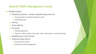Road & Traffic Management (cont)
 Content (cont)
 Roadside protection – outdoor/roadside dining areas etc.
 Site assessment and determination of need
 Attributing costs
 Parking
 Street lighting
 Driveways
 Parking adjacent to
 General – where, widths, how many, costs, maintenance, construction type
 Roadside Mirror and Furniture
 Temporary Road Closure –
 Events/Street parties
 Work Zone traffic Management
8
 