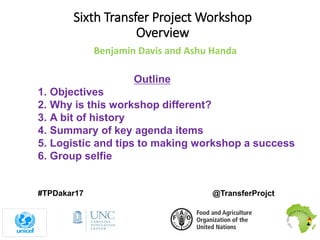 Sixth Transfer Project Workshop
Overview
Benjamin Davis and Ashu Handa
#TPDakar17 @TransferProjct
Outline
1. Objectives
2. Why is this workshop different?
3. A bit of history
4. Summary of key agenda items
5. Logistic and tips to making workshop a success
6. Group selfie
 