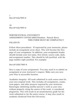 1
DavisP-Edu7005-8
10
DavisP-Edu7005-8
NORTHCENTRAL UNIVERSITY
ASSIGNMENT COVER SHEETStudent: Patrick Davis
THIS FORM MUST BE COMPLETELY
FILLED IN
Follow these procedures: If requested by your instructor, please
include an assignment cover sheet. This will become the first
page of your assignment. In addition, your assignment header
should include your last name, first initial, course code, dash,
and assignment number. This should be left justified, with the
page number right justified. For example:
DavisP-EDU7005-8
Save a copy of your assignments: You may need to re-submit an
assignment at your instructor’s request. Make sure you save
your files in accessible location.
Academic integrity: All work submitted in each course must be
your own original work. This includes all assignments, exams,
term papers, and other projects required by your instructor.
Knowingly submitting another person’s work as your own,
without properly citing the source of the work, is considered
plagiarism. This will result in an unsatisfactory grade for the
work submitted or for the entire course. It may also result in
academic dismissal from the University.
 
