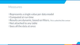 Measures
▷Represents a single value per data model
▷Computed at run time
▷Results are dynamic, based on filters. This is called the filter context
▷Not attached to any table
▷Sees all the data at once
 