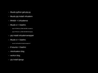 • #sudo python get-pip.py 
• #sudo pip install virtualenv 
• #mkdir ~/.virtualenvs 
• #sudo vi ~/.bashrc 
• export WORKON_HOME=$HOME/.virtualenvs 
• export PROJECT_HOME=$HOME/Workspace 
• pip install virtualenvwrapper 
• #sudo vi ~/.bashrc 
• source /usr/local/bin/virtualenvwrapper.sh 
• # source ~/.bashrc 
• mkvirtualenv blog 
• workon blog 
• pip install django 
 
