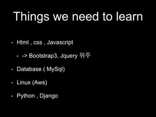 Things we need to learn 
• Html , css , Javascript 
• -> Bootstrap3, Jquery 위주 
• Database ( MySql) 
• Linux (Aws) 
• Python , Django 
 