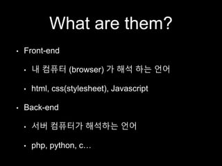 What are them? 
• Front-end 
• 내 컴퓨터 (browser) 가 해석 하는 언어 
• html, css(stylesheet), Javascript 
• Back-end 
• 서버 컴퓨터가 해석하는 언어 
• php, python, c… 
 