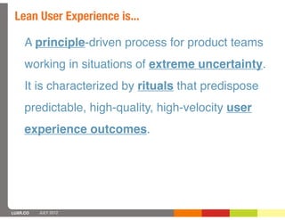 Lean User Experience is...

     A principle-driven process for product teams
     working in situations of extreme uncertainty.
     It is characterized by rituals that predispose
     predictable, high-quality, high-velocity user
     experience outcomes.




LUXR.CO   JULY 2012
 