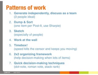 Patterns of work
      1. Generate independently, discuss as a team
         (3 people ideal)
      2. Dump & Sort
         (one item per Post-It, use Sharpie)
      3. Sketch
         (especially of people)
      4. Work at the wall
      5. Timebox!
         (speed kills the censor and keeps you moving)
      6. 2x2 organizing framework
         (help decision-making when lots of items)
      7. Quick decision-making techniques
         (dot-vote, roman vote, stack rank)
LUXR.CO   JULY 2012
 