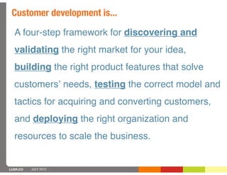 Customer development is...
  A four-step framework for discovering and
  validating the right market for your idea,
  building the right product features that solve
  customersʼ needs, testing the correct model and
  tactics for acquiring and converting customers,
  and deploying the right organization and
  resources to scale the business.


LUXR.CO   JULY 2012
 