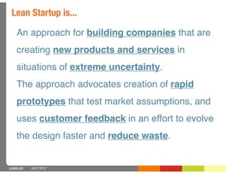 Lean Startup is...

   An approach for building companies that are
   creating new products and services in
   situations of extreme uncertainty.
   The approach advocates creation of rapid
   prototypes that test market assumptions, and
   uses customer feedback in an effort to evolve
   the design faster and reduce waste.


LUXR.CO   JULY 2012
 