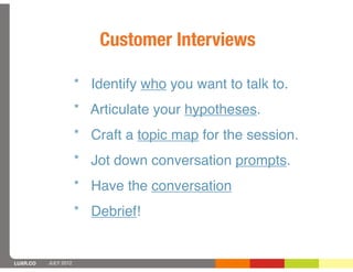 Customer Interviews

                      * Identify who you want to talk to.
                      * Articulate your hypotheses.
                      * Craft a topic map for the session.
                      * Jot down conversation prompts.
                      * Have the conversation
                      * Debrief!


LUXR.CO   JULY 2012
 