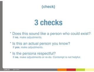 {check}



                             3 checks
          * Does this sound like a person who could exist?
           If no, make adjustments.

          * Is this an actual person you know?
           If yes, make adjustments.

          * Is the persona respectful?
           If no, make adjustments or re-do. Contempt is not helpful.



LUXR.CO    JULY 2012
 