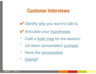 Customer Interviews

                      ! Identify who you want to talk to.
                      ! Articulate your hypotheses.
                      * Craft a topic map for the session.
                      * Jot down conversation prompts.
                      * Have the conversation
                      * Debrief!

LUXR.CO   JULY 2012
 