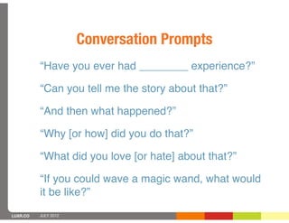 Conversation Prompts
          “Have you ever had ________ experience?”

          “Can you tell me the story about that?”

          “And then what happened?”

          “Why [or how] did you do that?”

          “What did you love [or hate] about that?”

          “If you could wave a magic wand, what would
          it be like?”
LUXR.CO   JULY 2012
 