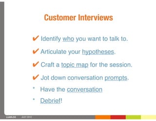 Customer Interviews

                      ! Identify who you want to talk to.
                      ! Articulate your hypotheses.
                      ! Craft a topic map for the session.
                      ! Jot down conversation prompts.
                      * Have the conversation
                      * Debrief!

LUXR.CO   JULY 2012
 