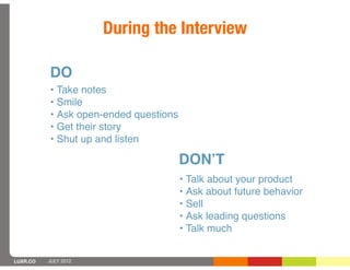 During the Interview

          DO
          • Take notes
          • Smile
          • Ask open-ended questions
          • Get their story
          • Shut up and listen

                                       DONʼT
                                       • Talk about your product
                                       • Ask about future behavior
                                       • Sell
                                       • Ask leading questions
                                       • Talk much


LUXR.CO   JULY 2012
 