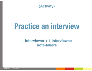 {Activity}




            Practice an interview
                      1 interviewer + 1 interviewee
                               note-takers




LUXR.CO   JULY 2012
 
