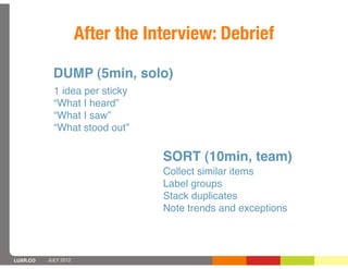 After the Interview: Debrief

            DUMP (5min, solo)
            1 idea per sticky
            “What I heard”
            “What I saw”
            “What stood out”

                                  SORT (10min, team)
                                  Collect similar items
                                  Label groups
                                  Stack duplicates
                                  Note trends and exceptions



LUXR.CO   JULY 2012
 