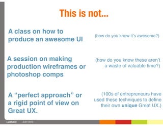 This is not...
 A class on how to
                                (how do you know itʼs awesome?)
 produce an awesome UI

A session on making             (how do you know these arenʼt
production wireframes or            a waste of valuable time?)
photoshop comps


 A “perfect approach” or          (100s of entrepreneurs have
                               used these techniques to deﬁne
 a rigid point of view on         their own unique Great UX.)
 Great UX.
LUXR.CO   JULY 2012
 