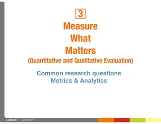 3
                             Measure
                              What
                             Matters
              (Quantitative and Qualitative Evaluation)
                      Common research questions
                         Metrics & Analytics




LUXR.CO   JULY 2012
 