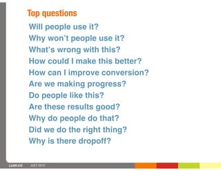 Top questions
          Will people use it?
          Why wonʼt people use it?
          Whatʼs wrong with this?
          How could I make this better?
          How can I improve conversion?
          Are we making progress?
          Do people like this?
          Are these results good?
          Why do people do that?
          Did we do the right thing?
          Why is there dropoff?

LUXR.CO   JULY 2012
 
