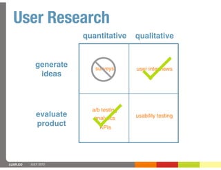 User Research
                        quantitative    qualitative


             generate      surveys      user interviews
              ideas



                          a/b testing
             evaluate      analytics    usability testing
             product         KPIs




LUXR.CO   JULY 2012
 
