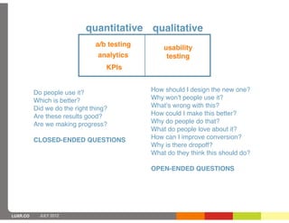 quantitative qualitative
                               a/b testing       usability
                                analytics         testing
                                   KPIs


          Do people use it?                  How should I design the new one?
          Which is better?                   Why wonʼt people use it?
          Did we do the right thing?         Whatʼs wrong with this?
          Are these results good?            How could I make this better?
          Are we making progress?            Why do people do that?
                                             What do people love about it?
          CLOSED-ENDED QUESTIONS             How can I improve conversion?
                                             Why is there dropoff?
                                             What do they think this should do?

                                             OPEN-ENDED QUESTIONS




LUXR.CO     JULY 2012
 