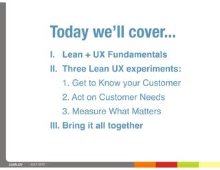 Today we’ll cover...
                      I. Lean + UX Fundamentals
                      II. Three Lean UX experiments:
                         1. Get to Know your Customer
                         2. Act on Customer Needs
                         3. Measure What Matters
                      III. Bring it all together



LUXR.CO   JULY 2012
 