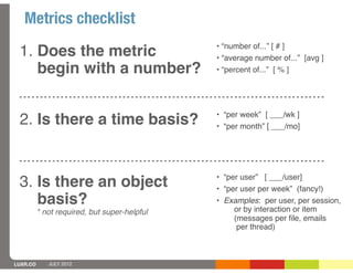 Metrics checklist
                                              • “number of...” [ # ]
 1. Does the metric                           • “average number of...” [avg ]
    begin with a number?                      • “percent of...” [ % ]




                                              • “per week” [ ___/wk ]
 2. Is there a time basis?                    • “per month” [ ___/mo]




                                              • “per user” [ ___/user]
 3. Is there an object                        • “per user per week” (fancy!)
    basis?                                    • Examples: per user, per session,
                                                   or by interaction or item
          * not required, but super-helpful
                                                   (messages per ﬁle, emails
                                                    per thread)



LUXR.CO      JULY 2012
 