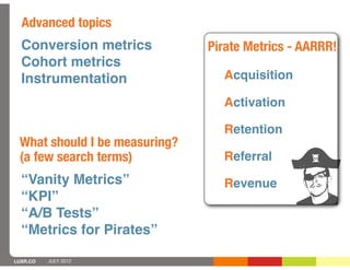 Advanced topics
  Conversion metrics           Pirate Metrics - AARRR!
  Cohort metrics
  Instrumentation                Acquisition

                                 Activation

                                 Retention
 What should I be measuring?
 (a few search terms)            Referral
  “Vanity Metrics”               Revenue
  “KPI”
  “A/B Tests”
  “Metrics for Pirates”

LUXR.CO   JULY 2012
 