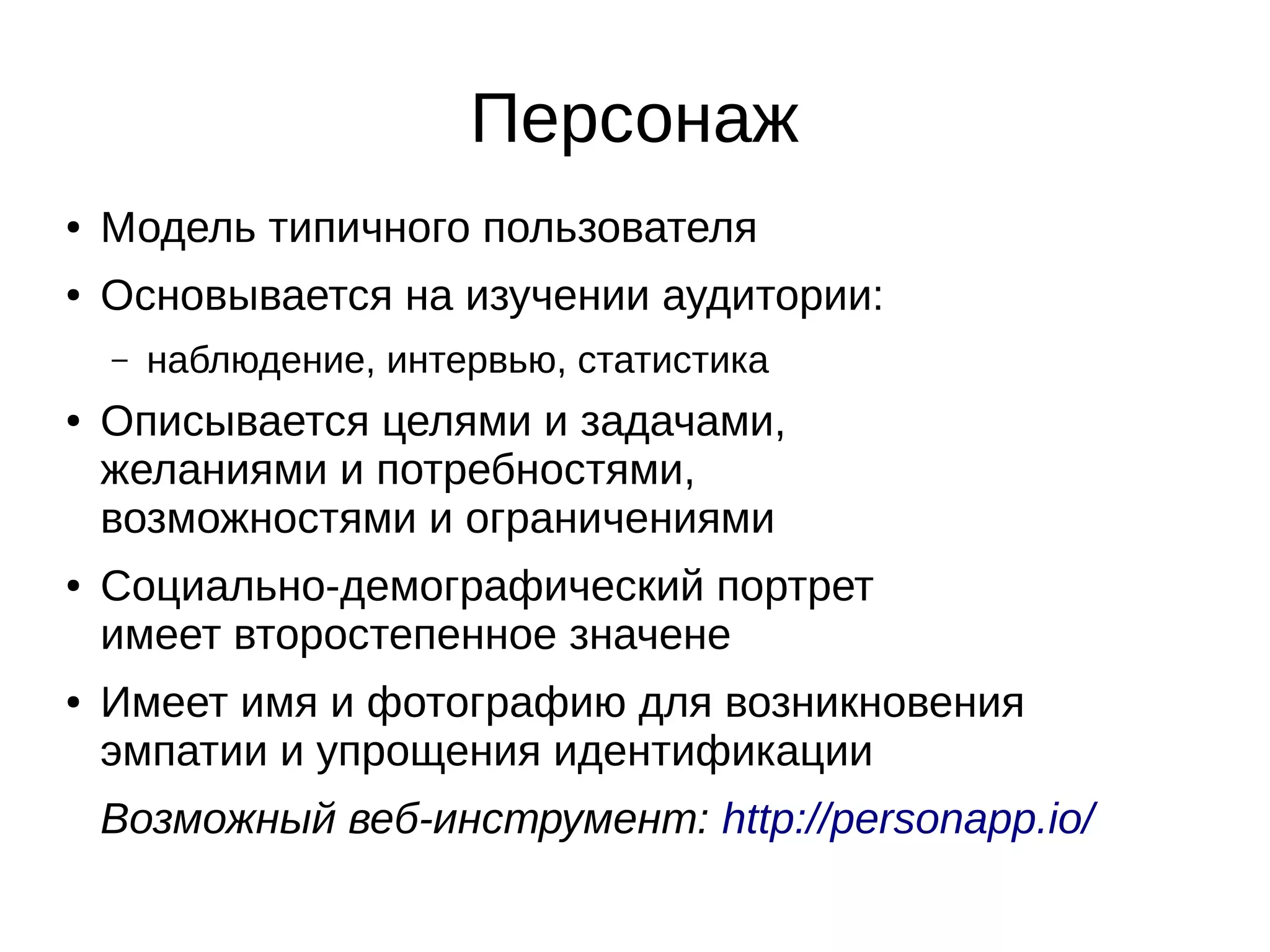 Персонаж
● Модель типичного пользователя
● Основывается на изучении аудитории:
– наблюдение, интервью, статистика
● Описывается целями и задачами,
желаниями и потребностями,
возможностями и ограничениями
● Социально-демографический портрет
имеет второстепенное значене
● Имеет имя и фотографию для возникновения
эмпатии и упрощения идентификации
Возможный веб-инструмент: http://personapp.io/
 