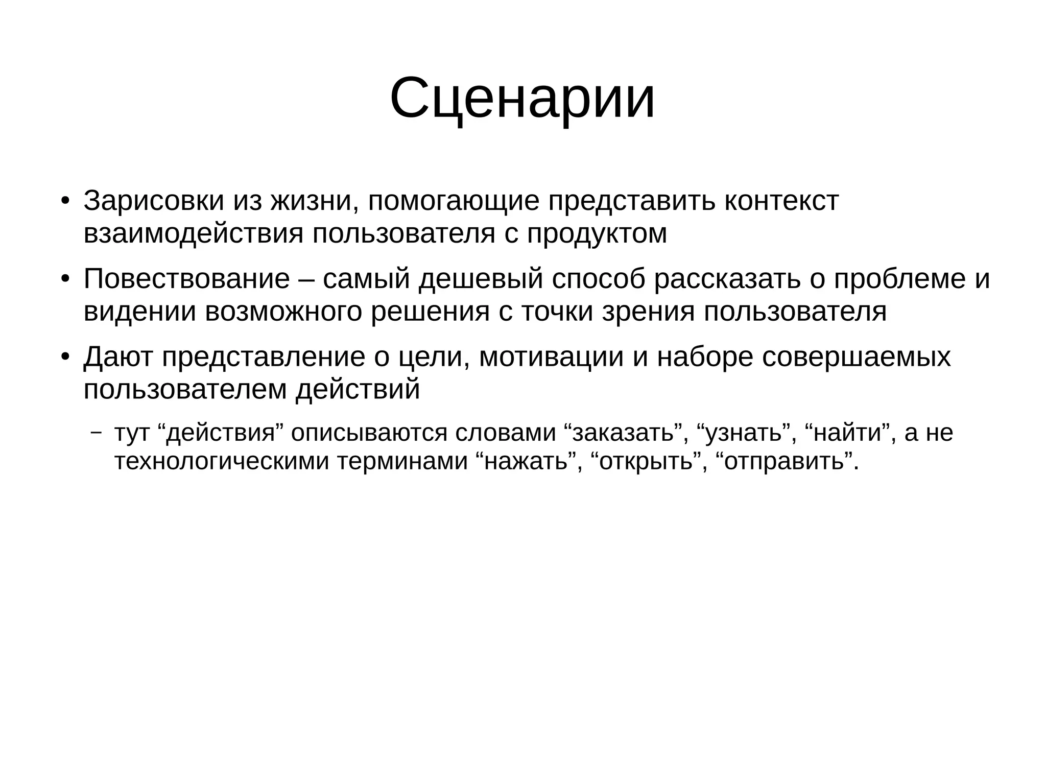 Сценарии
● Зарисовки из жизни, помогающие представить контекст
взаимодействия пользователя с продуктом
● Повествование – самый дешевый способ рассказать о проблеме и
видении возможного решения с точки зрения пользователя
● Дают представление о цели, мотивации и наборе совершаемых
пользователем действий
– тут “действия” описываются словами “заказать”, “узнать”, “найти”, а не
технологическими терминами “нажать”, “открыть”, “отправить”.
 