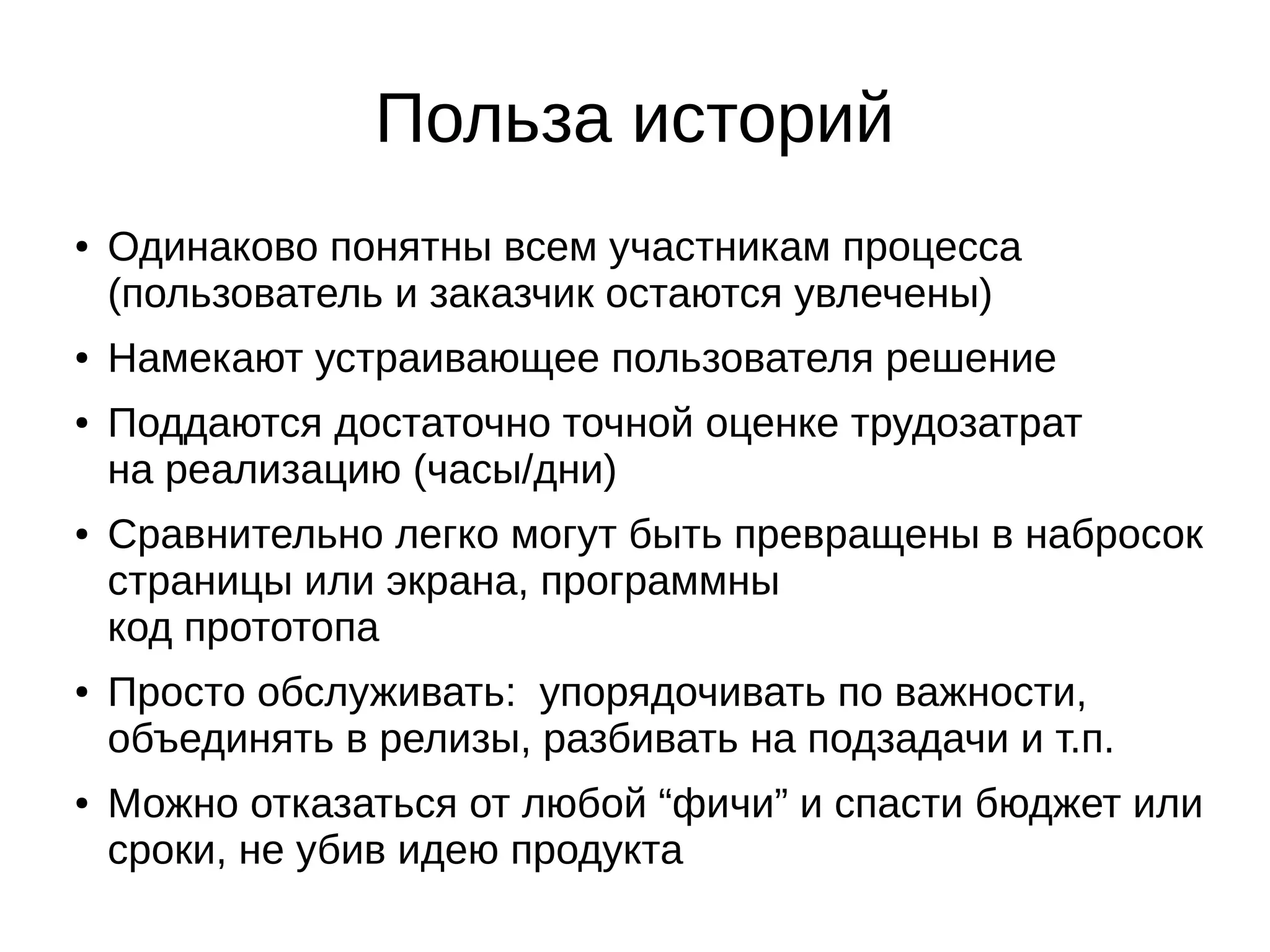Польза историй
● Одинаково понятны всем участникам процесса
(пользователь и заказчик остаются увлечены)
● Намекают устраивающее пользователя решение
● Поддаются достаточно точной оценке трудозатрат
на реализацию (часы/дни)
● Сравнительно легко могут быть превращены в набросок
страницы или экрана, программны
код прототопа
● Просто обслуживать: упорядочивать по важности,
объединять в релизы, разбивать на подзадачи и т.п.
● Можно отказаться от любой “фичи” и спасти бюджет или
сроки, не убив идею продукта
 