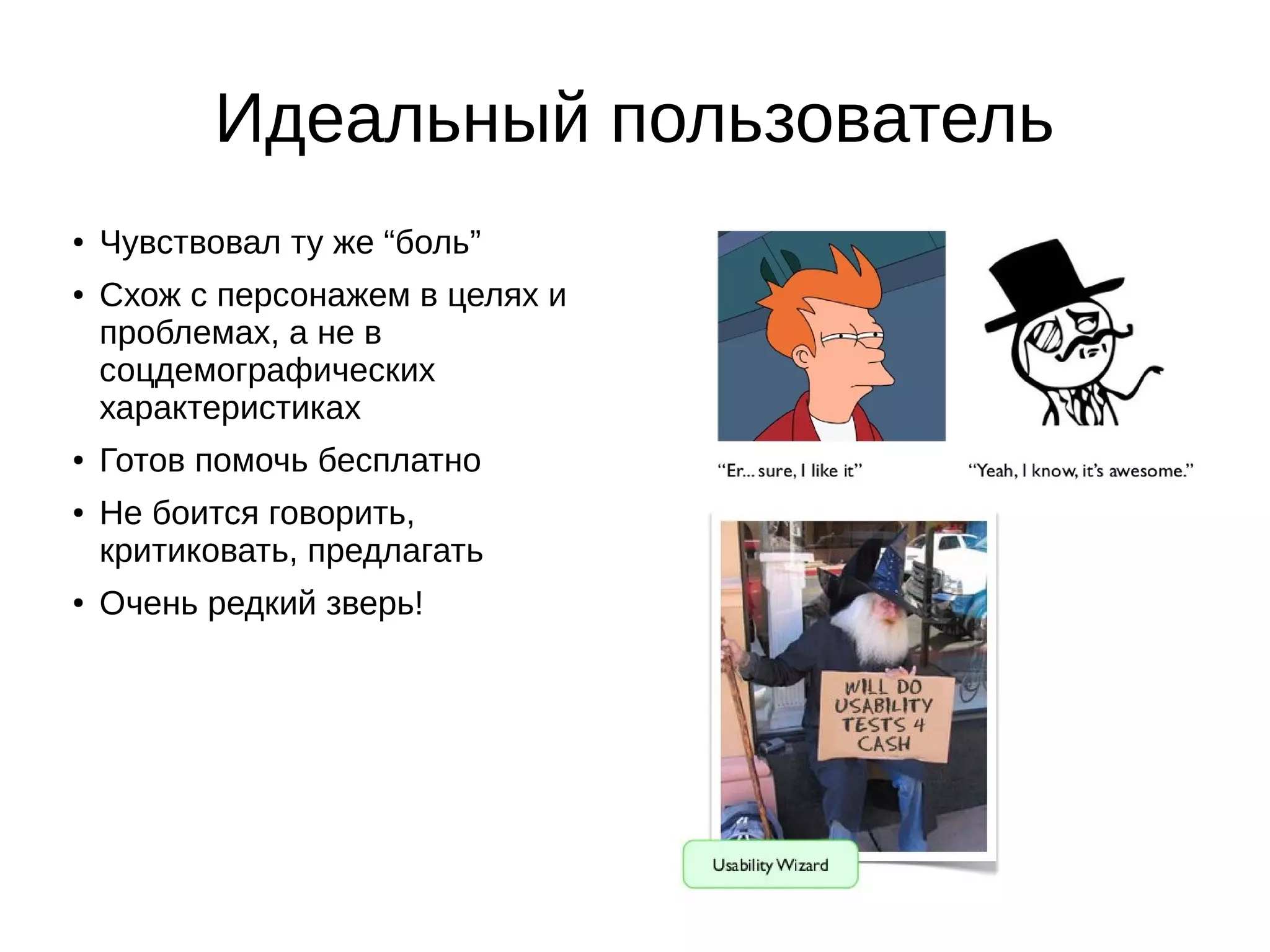 Идеальный пользователь
● Чувствовал ту же “боль”
● Схож с персонажем в целях и
проблемах, а не в
соцдемографических
характеристиках
● Готов помочь бесплатно
● Не боится говорить,
критиковать, предлагать
● Очень редкий зверь!
 