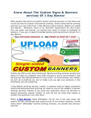 Know About The Custom Signs & Banners
services Of 1 Day Banner
Many people like about our quality banner printing services is that there are
no set-up fees for custom vinyl banner printing. Unlike other banner printing
services, you can order from 1 Day Banner custom banner Before you select
any banner. Moreover, there is no minimum requirement for your order.
You can order one banner, no matter how small or large or hundreds of
banners. If you are in need of multiple banner printing services Contact for 1
Day Banner
Finally, we offer a very fast turnaround. Banner printing services usually only
takes 2-3 days to complete your order and get it out to your company. But
we give you the fastest delivery for your order. To communicate your needs,
we will do everything we can to make sure you get your products in the
timeframe you are expecting.
1 Day Banner printing service, overall, is superior and our happy customers
retain that statement and continue to make us one of the leaders in banner
printing services offered If you have any questions about our services or
special discounts, please contact us and we will be more than happy to
answer any questions you may have.
When 1 Day Banner state affordable, we do not in any way mean low
quality. In fact, we provide high quality on all of our banner products. Unlike
many other “affordable” banner printing services, we provide fast delivery
services
 