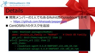 Details 
 開発メンバーの1人でもあるRohit氏のplaybookを参考 
– https://github.com/bhaisaab/peppercorn 
 CentOS向けのタスクを追加 
- name: Download packages(RedHat) 
when: ansible_os_family == "RedHat“ # Check OS Familly 
get_url: dest=/home/vagrant/{{ item }} 
url={{ jenkins_url }}{{ item }} 
with_items: 
- cloudstack-agent-4.6.0-SNAPSHOT.el6.x86_64.rpm 
- cloudstack-awsapi-4.6.0-SNAPSHOT.el6.x86_64.rpm 
 