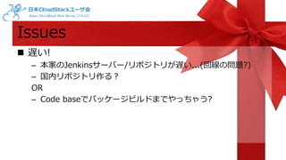 Issues 
 遅い! 
– 本家のJenkinsサーバー/リポジトリが遅い...(回線の問題?) 
– 国内リポジトリ作る？ 
OR 
– Code baseでパッケージビルドまでやっちゃう? 
 