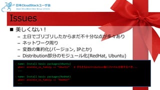 Issues 
 美しくない！ 
– 土日でゴリゴリしたからまだ不十分な点が多々あり 
– ネットワーク周り 
– 変数の集約化(バージョン, IPとか) 
– Distribution部分のモジュール化(RedHat, Ubuntu) 
- name: Install basic packages(Ubuntu) 
when: ansible_os_family == “Ubuntu“ # そもそもDistribution毎にファイル分割するべき... 
... 
- name: Install basic packages(RedHat) 
when: ansible_os_family == "RedHat“ 
... 
 