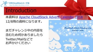 Introduction 
本資料はApache CloudStack Advent Calendar 2014 
12/8用の資料になります。 
まだチャレンジ中の内容を 
含むため何かありましたら 
Twitter/Mailなどで 
お声かけください 
 