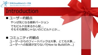 Introduction 
 ユーザー的観点 
やっぱ気になる最新バージョン 
でもビルド出来るか心配... 
そもそも開発じゃないのにビルドとか... 
 コミュニティ的観点 
ユーザーからのフィードバックは大事、とても大事... 
ユーザーへの配慮が足りない?(How to Buildのみ...) 
 
