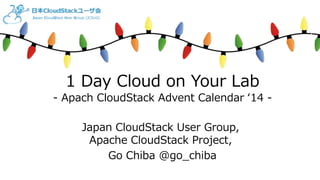 1 Day Cloud on Your Lab 
- Apach CloudStack Advent Calendar ‘14 - 
Japan CloudStack User Group, 
Apache CloudStack Project, 
Go Chiba @go_chiba 
 