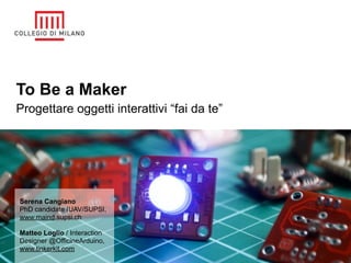 To Be a Maker
Progettare oggetti interattivi “fai da te”




Serena Cangiano
PhD candidate IUAV/SUPSI,
www.maind.supsi.ch

Matteo Loglio / Interaction
Designer @OfficineArduino,
www.tinkerkit.com
 