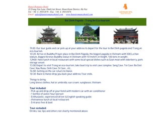 Hanoi Romance Hotel
19 Trung Yen Lane, Dinh Liet Street, Hoan Kiem District, Ha Noi
Tel: +84. 4. 39352678 - Fax: +84. 4. 39352676
Email: sales@hanoiromancehotel.com - www.hanoiromancehotel.com
--------------------------------------------------------------------------------------
Bai Dinh Pagoda - Trang An Eco-tourism
1 Day
7h30: Our tour guide and car pick up at your address to depart for the tour to Bai Dinh pagoda and Trang an
eco-tourism.
10:20: Arrive in Buddha Prayer place in Bai Dinh Pagoda, the biggest pagoda in Vietnam with 500 La Han
statues, biggest bronze Buddha statue in Vietnam with 10 meters in height, 100 tons in weight.
12h00: Have lunch in local restaurant with some local special dishes such as Goat meat with elderberry, pork
storage vessel.
13:00 Depart to visit Trang an eco-tourism, take boat trip to visit cave complex: Sang Cave, Toi Cave, Ba Giot
Cave, Nau Ruou, Sinh Cave, Si Caveetc.
16:00: Getting on the car return to Hanoi.
18:30: Back to Hanoi drop you back your address Tour ends.
Things to bring:
Long sleeve clothes, hat or umbrella, sun cream, sunglasses, Vietnam
Tour included:
- Pick up and drop off at your hotel with modern car with air-conditioner
- 1 bottles of water/tour/person
- Enthusiastic, experienced driver & English speaking guide:
- Vietnamese lunch at local restaurant
- Entrance fees & boat
Tour excluded:
Drinks, tax, tips and others not clearly mentioned above
 