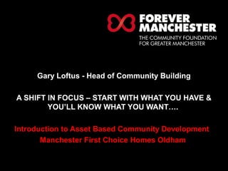 HELPING LOCAL PEOPLE DO 
EXTRAORDINARY THINGS. 
Gary Loftus - Head of Community Building 
A SHIFT IN FOCUS – START WITH WHAT YOU HAVE & 
YOU’LL KNOW WHAT YOU WANT…. 
Introduction to Asset Based Community Development 
Manchester First Choice Homes Oldham 
 