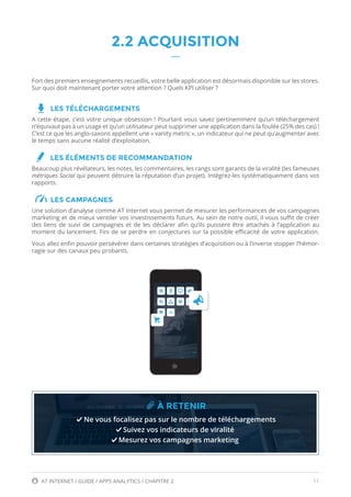 11AT INTERNET / GUIDE / APPS ANALYTICS / CHAPITRE 2
2.2 ACQUISITION
Fort des premiers enseignements recueillis, votre belle application est désormais disponible sur les stores.
Sur quoi doit maintenant porter votre attention ? Quels KPI utiliser ?
LES TÉLÉCHARGEMENTS
A cette étape, c’est votre unique obsession ! Pourtant vous savez pertinemment qu’un téléchargement
n’équivaut pas à un usage et qu’un utilisateur peut supprimer une application dans la foulée (25% des cas) !
C’est ce que les anglo-saxons appellent une « vanity metric », un indicateur qui ne peut qu’augmenter avec
le temps sans aucune réalité d’exploitation.
LES ÉLÉMENTS DE RECOMMANDATION
Beaucoup plus révélateurs, les notes, les commentaires, les rangs sont garants de la viralité (les fameuses
métriques Social qui peuvent détruire la réputation d’un projet). Intégrez-les systématiquement dans vos
rapports.
LES CAMPAGNES
Une solution d’analyse comme AT Internet vous permet de mesurer les performances de vos campagnes
marketing et de mieux ventiler vos investissements futurs. Au sein de notre outil, il vous suffit de créer
des liens de suivi de campagnes et de les déclarer afin qu’ils puissent être attachés à l’application au
moment du lancement. Fini de se perdre en conjectures sur la possible efficacité de votre application.
Vous allez enfin pouvoir persévérer dans certaines stratégies d’acquisition ou à l’inverse stopper l’hémor-
ragie sur des canaux peu probants.
À RETENIR
Ne vous focalisez pas sur le nombre de téléchargements
Suivez vos indicateurs de viralité
Mesurez vos campagnes marketing
 