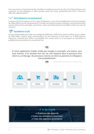 12 AT INTERNET / GUIDE / APPS ANALYTICS / CHAPITRE 2
Si votre application mobile n’aide pas l’usager à accomplir une action, vous
avez échoué. Si le résultat d’un clic est une impasse dans le parcours d’un
client ou un blocage de processus interne, le client se plaindra et s’éloignera
très probablement.
Vous avez réussi un lancement parfait, identifié vos meilleures sources de trafic. Vous êtes prêt pour vous
concentrer sur vos utilisateurs à valeur ajoutée. Avant tout chose, qu’attendez-vous d’eux ? Avez-vous
défini des objectifs précis ?
RÉCURRENTS VS NOUVEAUX
Comparez les KPI principaux sur les 2 types d’utilisateurs ; vous serez probablement surpris de constater
de réelles différences de comportements. Surveiller l’arrivée de nouveaux utilisateurs vous permet d’isoler
certains phénomènes (actualités, promotions..) alors que l’observation de vos fidèles oriente vos choix de
contenus.
SEGMENTS CLÉS
Ils sont indispensables pour bâtir une stratégie de fidélisation. Différentes options s’offrent à vous : définir
les PMG (petits, moyens, gros) consommateurs de vos contenus ou vous baser sur la RFM (récence,
fréquence, montant) pour définir la probabilité d’un nouvel achat ou le provoquer en intensifiant la
publicité et/ou la promotion au moment ad hoc. 
À RETENIR
Établissez des objectifs
Isolez vos utilisateurs récurrents
Créez des segments prioritaires
"The Best Of Mobile User Experience", 2015 - Rapport Forrester.
Visiteurs Panier Livraison Paiement
 