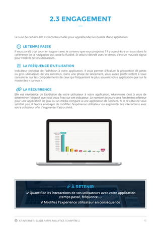 13AT INTERNET / GUIDE / APPS ANALYTICS / CHAPITRE 2
2.3 ENGAGEMENT
Le suivi de certains KPI est incontournable pour appréhender la réussite d’une application.
LE TEMPS PASSÉ
Il vous paraît trop court en rapport avec le contenu que vous proposez ? Il y a peut-être un souci dans la
cohérence de la navigation qui casse la fluidité. Si celui-ci décroît avec le temps, c’est un mauvais signal
pour l’intérêt de vos utilisateurs.
LA FRÉQUENCE D’UTILISATION
Indicateur précieux de l’adhésion à votre application. Il vous permet d’évaluer la proportion de petits
ou gros utilisateurs de vos contenus. Dans une phase de lancement, vous aurez plutôt intérêt à vous
concentrer sur les comportements de ceux qui fréquentent le plus souvent votre application que sur la
masse des « curieux ».
LA RÉCURRENCE
Elle est révélatrice de l’addiction de votre utilisateur à votre application, néanmoins c’est à vous de
déterminer l’objectif que vous vous fixez sur cet indicateur. Le nombre de jours sera forcément inférieur
pour une application de jeux ou un média comparé à une application de services. Si le résultat ne vous
satisfait pas, il faudra envisager de modifier l’expérience utilisateur ou augmenter les interactions avec
votre utilisateur afin d’augmenter l’attractivité.
À RETENIR
Quantifiez les interactions de vos utilisateurs avec votre application
(temps passé, fréquence…)
Modifiez l’expérience utilisateur en conséquence
 