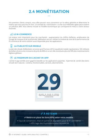 15AT INTERNET / GUIDE / APPS ANALYTICS / CHAPITRE 2
2.4 MONÉTISATION
Vos premiers clients conquis, vous allez pouvoir vous concentrer sur la valeur générée et déterminer le
revenu que vous pourrez en tirer. Le concept du « test & learn » si cher aux méthodes agiles peut s’avérer
un précieux allié. Vous devrez trouver le modèle économique qui correspond le mieux à votre secteur
d’activité.
LE M-COMMERCE
Les enjeux sont importants pour les marchands : augmentation du chiffre d’affaires, amélioration de
l’image de marque et de la proximité, fidélisation accrue. Utilisez le module de suivi de la performance de
l’E-commerce de votre solution aussi disponible pour les applications.
LA PUBLICITÉ SUR MOBILE
La dernière étude d’eMarketer annonce qu’à l’horizon 2016 la publicité mobile représentera 100 milliards
de dollars et ainsi une croissance de près de 48% en un an; elle constituera plus de 50% des investissements
digitaux globaux.
LE FREEMIUM OU L’ACHAT IN-APP
L’achat in-app semble avoir gagné la bataille sur les applications payantes. Il permet de vendre des biens
virtuels de 4 natures : contenu, fonctionnalités, services, abonnements.
À RETENIR
Mettre en place les bons KPIs selon votre modèle :
• Taux de conversion, mise en panier et abandons pour le m-commerce
• Affichage des impressions pour la publicité
MILLIARDS DE DOLLARS DE DÉPENSES
PUBLICITAIRES SUR MOBILE EN 2014 DANS
LE MONDE ENTIER
 