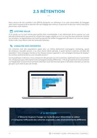 16 AT INTERNET / GUIDE / APPS ANALYTICS / CHAPITRE 2
2.5 RÉTENTION
Nous venons de voir combien il est difficile d’acquérir un utilisateur à un coût raisonnable, de l’engager
avec notre marque et de le valoriser afin qu’il dégage des revenus. Et pourtant le plus dur reste à faire pour
pérenniser cette relation.
LIFETIME VALUE
Si le succès sur le court terme peut parfois être incontestable, il est intéressant de le nuancer sur une
période d’observation qui prend en compte des usages répétés et non un coup de cœur ponctuel. Centrée
sur le visiteur, la segmentation est l’outil qui permet de révéler l’engagement de celui-ci au cours du temps.
Grâce à elle, nous allons créer les fameuses cohortes.
L’ANALYSE DES COHORTES
Les cohortes sont des populations ayant vécu un même événement (campagnes marketing, ajouts
de contenus, nouvelle version…) au cours d’une même période. A quels facteurs externes ont-elles été
exposées ? Une campagne menée sur les réseaux sociaux opposée à une campagne classique de display ?
Du contenu événementiel ou une nouvelle version ?
Sur le graphique ci-dessous, nous comparons des groupes qui ont ouvert leur application pour la première
fois. Chaque groupe a été exposé à des campagnes display différentes. 17% du groupe B est encore présent
sur l’application au bout d’une semaine (rétention court terme) mais après 5 semaines c’est bien au sein du
groupe C qu’il reste le plus de monde.
À RETENIR
Mesurez toujours l’usage sur la durée pour déterminer la valeur
Comparez l’efficacité des cohortes exposées à des environnements différents
 
