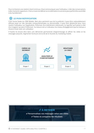 17AT INTERNET / GUIDE / APPS ANALYTICS / CHAPITRE 2
Pour orchestrer une relation client continue, il faut communiquer avec l’utilisateur, créer des conversations
à des moments opportuns. C’est un exercice délicat car la sollicitation à outrance peut parfois être assimilée
à du harcèlement.
LE PUSH NOTIFICATION
C’est l’arme fatale du CRM Mobile. Bien plus pertinent que de la publicité, il peut être redoutablement
efficace basé sur des données comportementales ou personnelles. Il peut être déclenché pour faire
revenir l’utilisateur sur l’application, l’informer d’un événement intéressant, lui signifier qu’il passe à côté
d’un magasin qui peut l’intéresser. Sa mesure est un indicateur du niveau d’engagement que la marque a
réussi à tisser avec son utilisateur.
Il faudra là encore être dans une démarche permanente d’apprentissage et affiner les cibles et les
messages associés. Segmenter là encore est la clé de la réussite du marketing mobile.
À RETENIR
Personnalisez vos messages selon vos cibles
Testez et comparez les résultats
CRÉER UN
SEGMENT
RÉAFFINER
LA CIBLE
ANALYSER LE
COMPORTEMENT
Etape 1 Etape 2 Etape 3
 