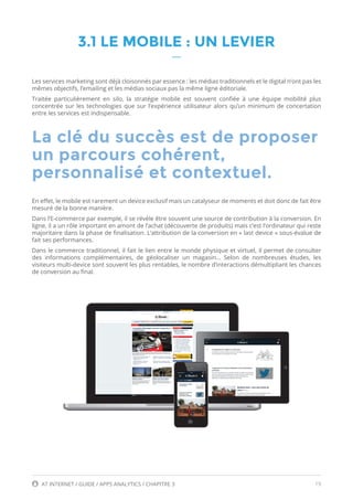 19AT INTERNET / GUIDE / APPS ANALYTICS / CHAPITRE 3
3.1 LE MOBILE : UN LEVIER
Les services marketing sont déjà cloisonnés par essence : les médias traditionnels et le digital n’ont pas les
mêmes objectifs, l’emailing et les médias sociaux pas la même ligne éditoriale.
Traitée particulièrement en silo, la stratégie mobile est souvent confiée à une équipe mobilité plus
concentrée sur les technologies que sur l’expérience utilisateur alors qu’un minimum de concertation
entre les services est indispensable.
En effet, le mobile est rarement un device exclusif mais un catalyseur de moments et doit donc de fait être
mesuré de la bonne manière.
Dans l’E-commerce par exemple, il se révèle être souvent une source de contribution à la conversion. En
ligne, il a un rôle important en amont de l’achat (découverte de produits) mais c’est l’ordinateur qui reste
majoritaire dans la phase de finalisation. L’attribution de la conversion en « last device » sous-évalue de
fait ses performances.
Dans le commerce traditionnel, il fait le lien entre le monde physique et virtuel, il permet de consulter
des informations complémentaires, de géolocaliser un magasin… Selon de nombreuses études, les
visiteurs multi-device sont souvent les plus rentables, le nombre d’interactions démultipliant les chances
de conversion au final.
La clé du succès est de proposer
un parcours cohérent,
personnalisé et contextuel.
 
