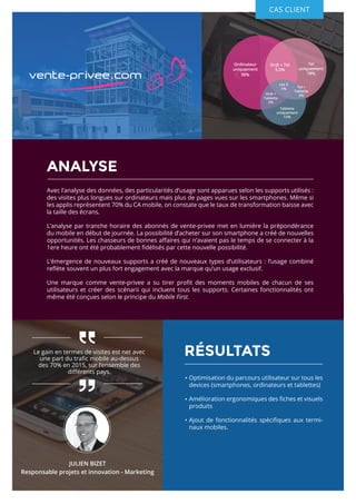 RÉSULTATS
ANALYSE
Avec l’analyse des données, des particularités d’usage sont apparues selon les supports utilisés :
des visites plus longues sur ordinateurs mais plus de pages vues sur les smartphones. Même si
les applis représentent 70% du CA mobile, on constate que le taux de transformation baisse avec
la taille des écrans.
L’analyse par tranche horaire des abonnés de vente-privee met en lumière la prépondérance
du mobile en début de journée. La possibilité d’acheter sur son smartphone a créé de nouvelles
opportunités. Les chasseurs de bonnes affaires qui n’avaient pas le temps de se connecter à la
1ere heure ont été probablement fidélisés par cette nouvelle possibilité.
L’émergence de nouveaux supports a créé de nouveaux types d’utilisateurs : l’usage combiné
reflète souvent un plus fort engagement avec la marque qu’un usage exclusif.
Une marque comme vente-privee a su tirer profit des moments mobiles de chacun de ses
utilisateurs et créer des scénarii qui incluent tous les supports. Certaines fonctionnalités ont
même été conçues selon le principe du Mobile First.
CAS CLIENT
Ordinateur
uniquement
56%
Tel
uniquement
18%
Tablette
uniquement
12%
Ordi + Tel
5,5%
Les 3
1% Tel +
Tablette
2%Ordi +
Tablette
2%
Optimisation du parcours utilisateur sur tous les
devices (smartphones, ordinateurs et tablettes)
Amélioration ergonomiques des fiches et visuels
produits
Ajout de fonctionnalités spécifiques aux termi-
naux mobiles.
Le gain en termes de visites est net avec
une part du trafic mobile au-dessus
des 70% en 2015, sur l’ensemble des
différents pays.
JULIEN BIZET
Responsable projets et innovation - Marketing
 