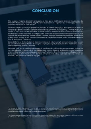 21 AT INTERNET / GUIDE / APPS ANALYTICS
CONCLUSION
Plus personne ne songe à remettre en question la place que le mobile a pris dans nos vies. La vague du
Mobile First* et du Responsive Web Design* a forcé les entreprises à repenser leur contenu pour mieux les
adapter à des écrans de taille réduite.
Dans ce nouvel écosystème, les applications semblent se tailler la part du lion. Nous avons vu au cours de
ce document à quel point elles étaient cruciales dans une stratégie de fidélisation. Plus que jamais, une
solution d’analyse est indispensable pour en comprendre les usages et améliorer l’expérience utilisateur.
En effet, ce qui prime désormais, ce n’est pas tant le terminal mobile mais l’efficacité des services qu’il peut
apporter. Le Mobile Mind Shift comme l’appelle Forrester, implique d’adapter les possibilités d’interaction
aux contextes d’usage, à leur besoin d’immédiateté et de personnalisation. Nous sommes entrés dans
l’ère de la Customer Experience.
Le cas d’Uber et sa déstabilisation de l’écosystème des taxis est un exemple symptomatique. Leur service
est une alternative à la recherche de taxi, plus souple, plus rapide, là où l’utilisateur mobile en a besoin,
immédiatement et à un coût moindre.
Le mobile n’est pas un canal supplémentaire, il transforme les métiers des entreprises avec en ligne de
mire leur capacité à répondre à de nouveaux enjeux. L’ultime étape de la révolution mobile nécessitera
une montée en compétence des équipes marketing, l’implication de la direction et une réelle gouvernance.
Faire votre révolution mobile au sein de votre entreprise vous aidera à adresser les bons services en
mobilité à des utilisateurs fidèles et engagés.
*Le concept du Mobile First consiste à creer un site en concevant en priorité la version mobile et en adaptant progressivement
celui-cipourlesécranspluslarge.Cettefaçondeprocéderestcontraireàlamanièreordinairequiconsisteàdégraderprogressivement
un site web pour l’adapter à un affichage sur des écrans plus petit.
*Un site web adaptatif (anglais RWD pour Responsive Web Design) est un site web dont la conception vise, grâce à différents principes
et techniques, à offrir une expérience de consultation confortable même pour des supports différents.
 